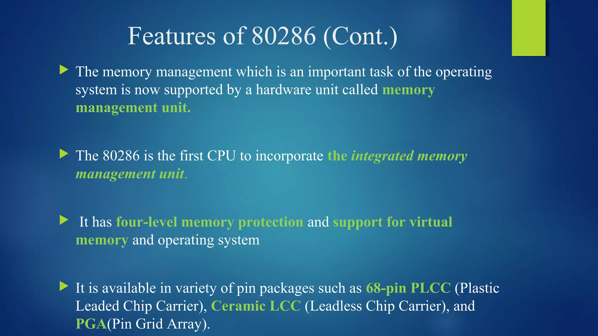 Features of 80286 (Cont.)
 The memory management which is an important task of the operating
system is now supported by a hardware unit called memory
management unit.
 The 80286 is the first CPU to incorporate the integrated memory
management unit.
 It has four-level memory protection and support for virtual
memory and operating system
 It is available in variety of pin packages such as 68-pin PLCC (Plastic
Leaded Chip Carrier), Ceramic LCC (Leadless Chip Carrier), and
PGA(Pin Grid Array).
 