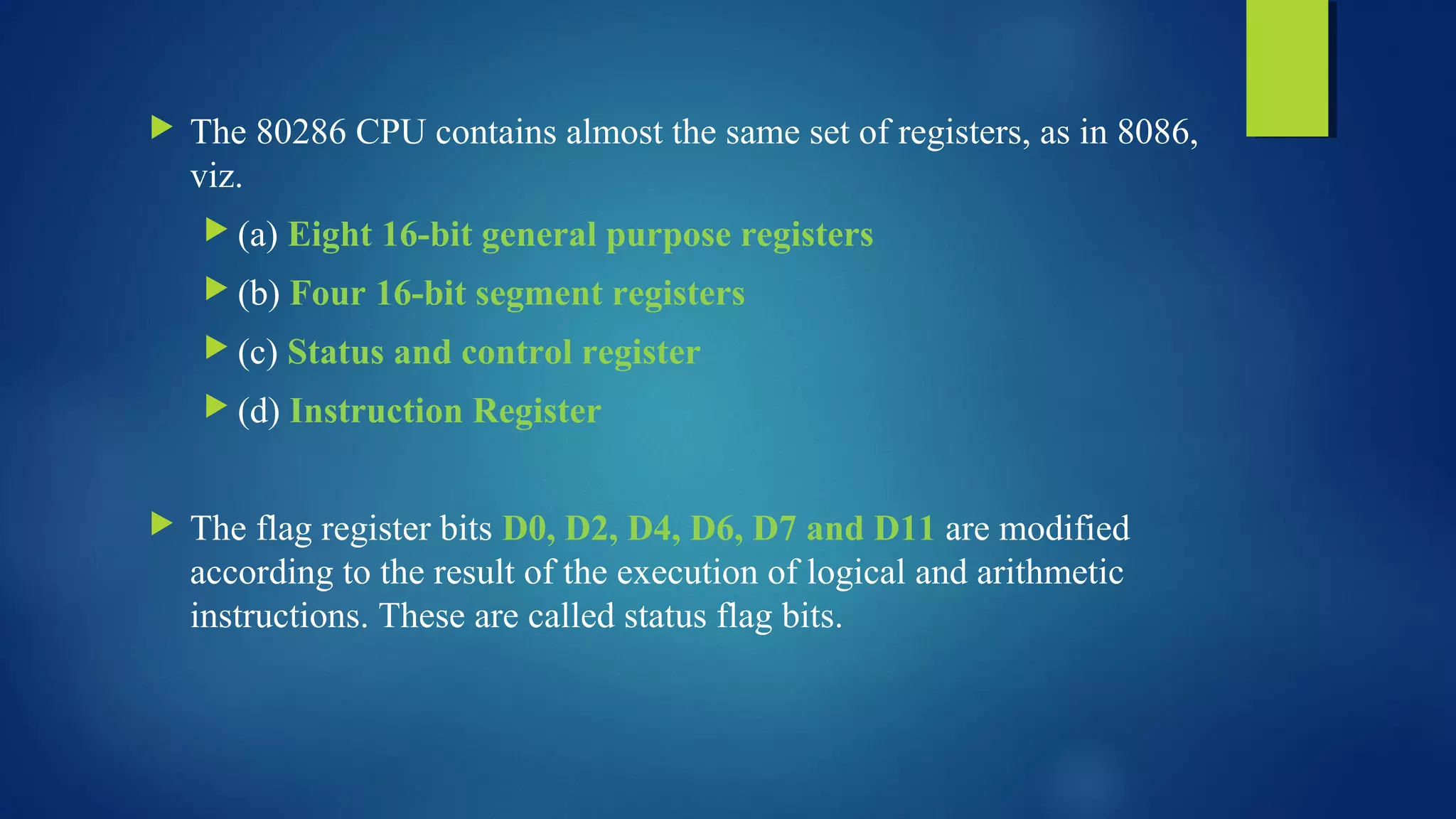  The 80286 CPU contains almost the same set of registers, as in 8086,
viz.
 (a) Eight 16-bit general purpose registers
 (b) Four 16-bit segment registers
 (c) Status and control register
 (d) Instruction Register
 The flag register bits D0, D2, D4, D6, D7 and D11 are modified
according to the result of the execution of logical and arithmetic
instructions. These are called status flag bits.
 