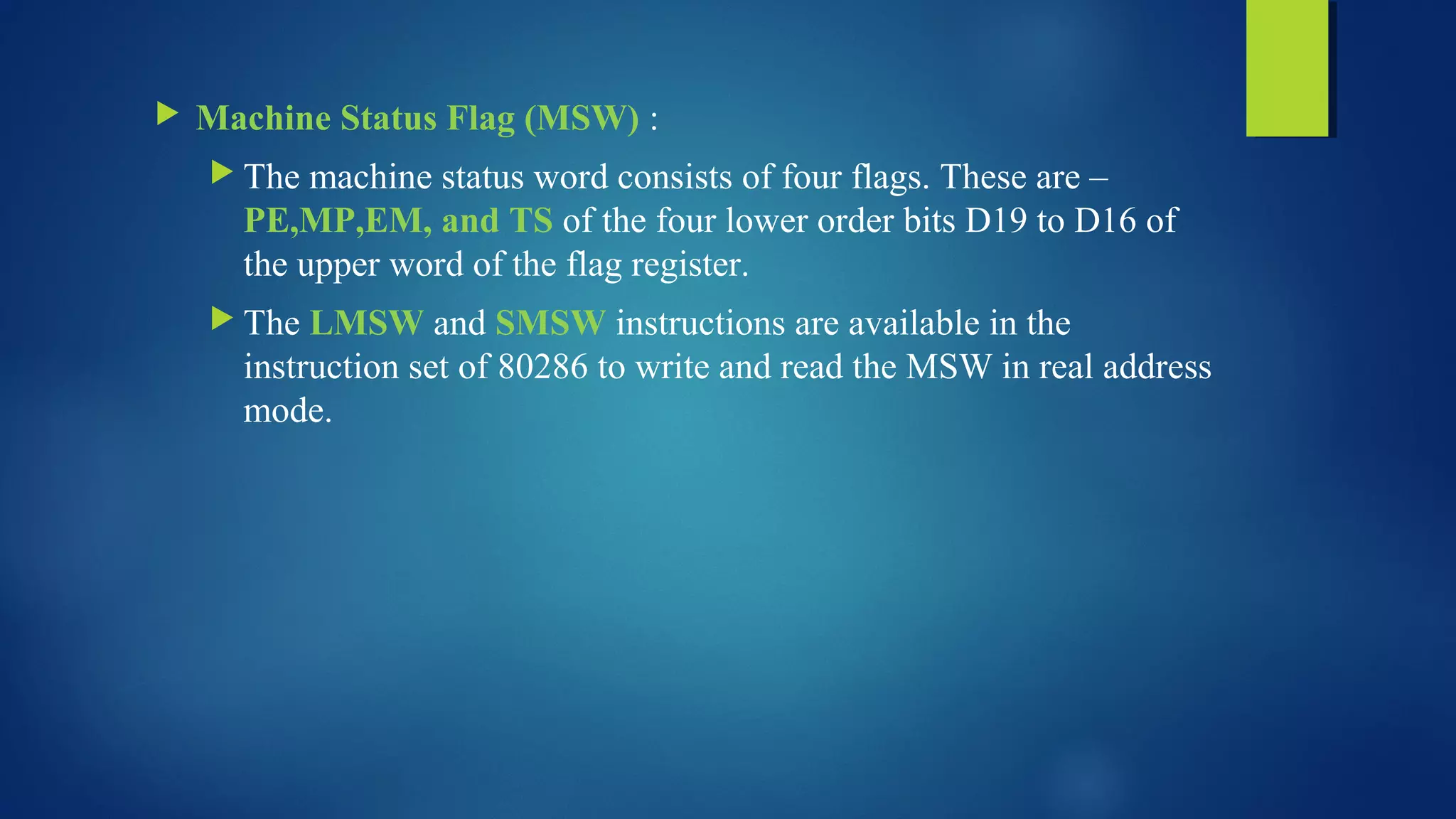  Machine Status Flag (MSW) :
 The machine status word consists of four flags. These are –
PE,MP,EM, and TS of the four lower order bits D19 to D16 of
the upper word of the flag register.
 The LMSW and SMSW instructions are available in the
instruction set of 80286 to write and read the MSW in real address
mode.
 