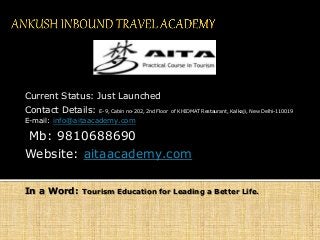 Current Status: Just Launched
Contact Details: E-9, Cabin no-202, 2nd Floor of KHIDMAT Restaurant, Kalkaji, New Delhi-110019
E-mail: info@aitaacademy.com
Mb: 9810688690
Website: aitaacademy.com
In a Word: Tourism Education for Leading a Better Life.
 