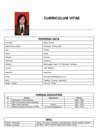 CURRICULUM VITAE
PERSONAL DATA
Full Name Merlyn Sutarta
Date & Place of Birth Semarang, 22 May 1992
Sex Female
Status Single
Religion Christian
Nationality Indonesian
Address Batununggal Indah 2 / 87 Bandung, Indonesia
Contact +960 9689304
Skype ID merlynstan
Email tan.sutartamerlyn@yahoo.co.id
Hoby Travelling, Cooking, Swimming
Height ; Weight 170 cms ; 74 kgs
FORMAL EDUCATION
No School Department Period
1 SD Kristen 3 YSKI Semarang - 1998 – 2004
2 SMP PL Domenico Savio Semarang - 2004 – 2007
3 SMA Trinitas Bandung Science 2007 – 2010
4 Bandung Institute of Tourism (STPB) D3 Pastry Management 2010 – 2014
SKILL
Kitchen - Production Pastry, Ice Cream, Chocolate, Cake Decoration, Design of plated dessert
Software Computer MS Office, Adobe Photoshop,Adobe Dreamweaver,Internet
 