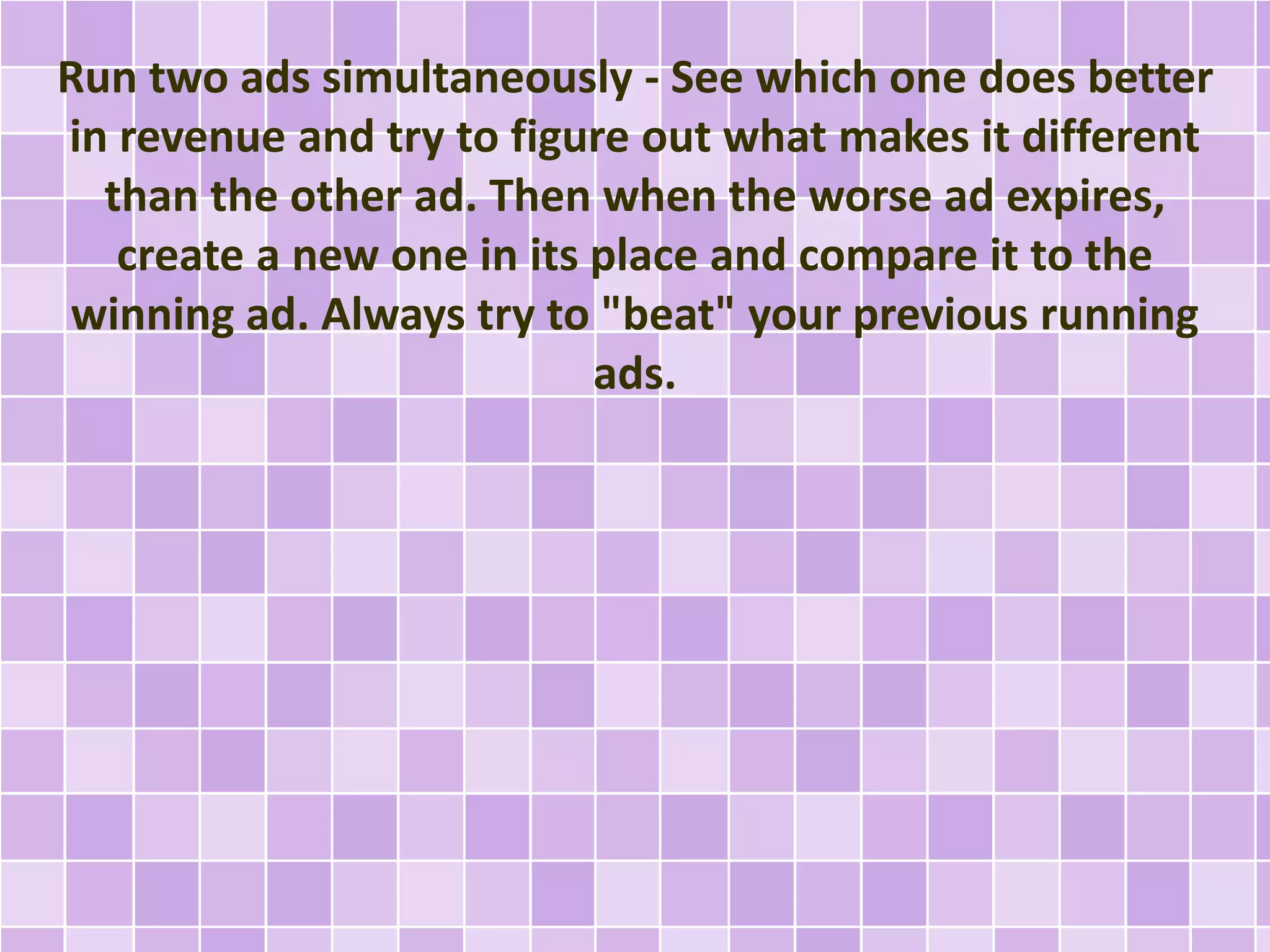 Run two ads simultaneously - See which one does better 
in revenue and try to figure out what makes it different 
than the other ad. Then when the worse ad expires, 
create a new one in its place and compare it to the 
winning ad. Always try to "beat" your previous running 
ads. 
 