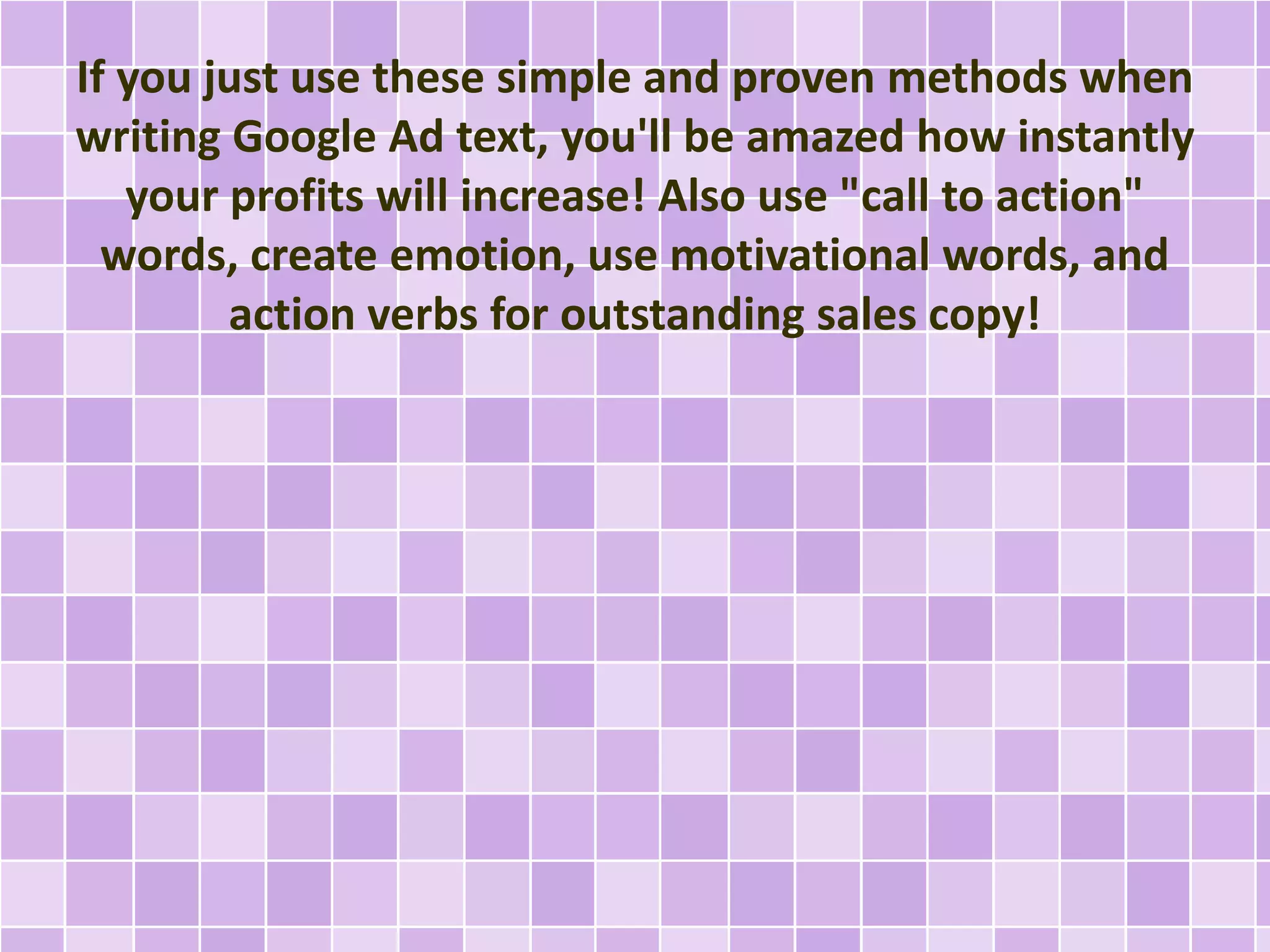 If you just use these simple and proven methods when 
writing Google Ad text, you'll be amazed how instantly 
your profits will increase! Also use "call to action" 
words, create emotion, use motivational words, and 
action verbs for outstanding sales copy! 
 