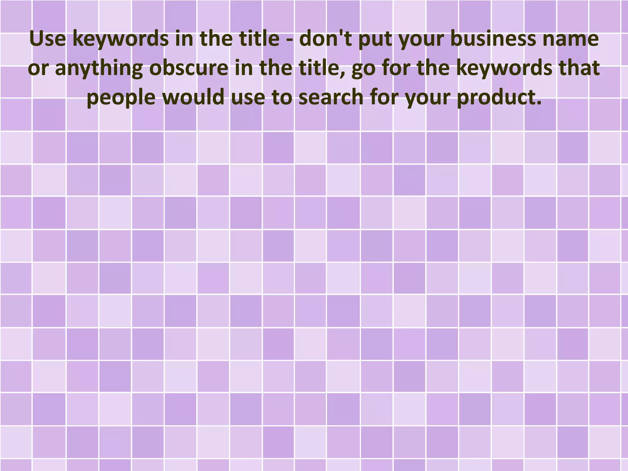 Use keywords in the title - don't put your business name 
or anything obscure in the title, go for the keywords that 
people would use to search for your product. 
 