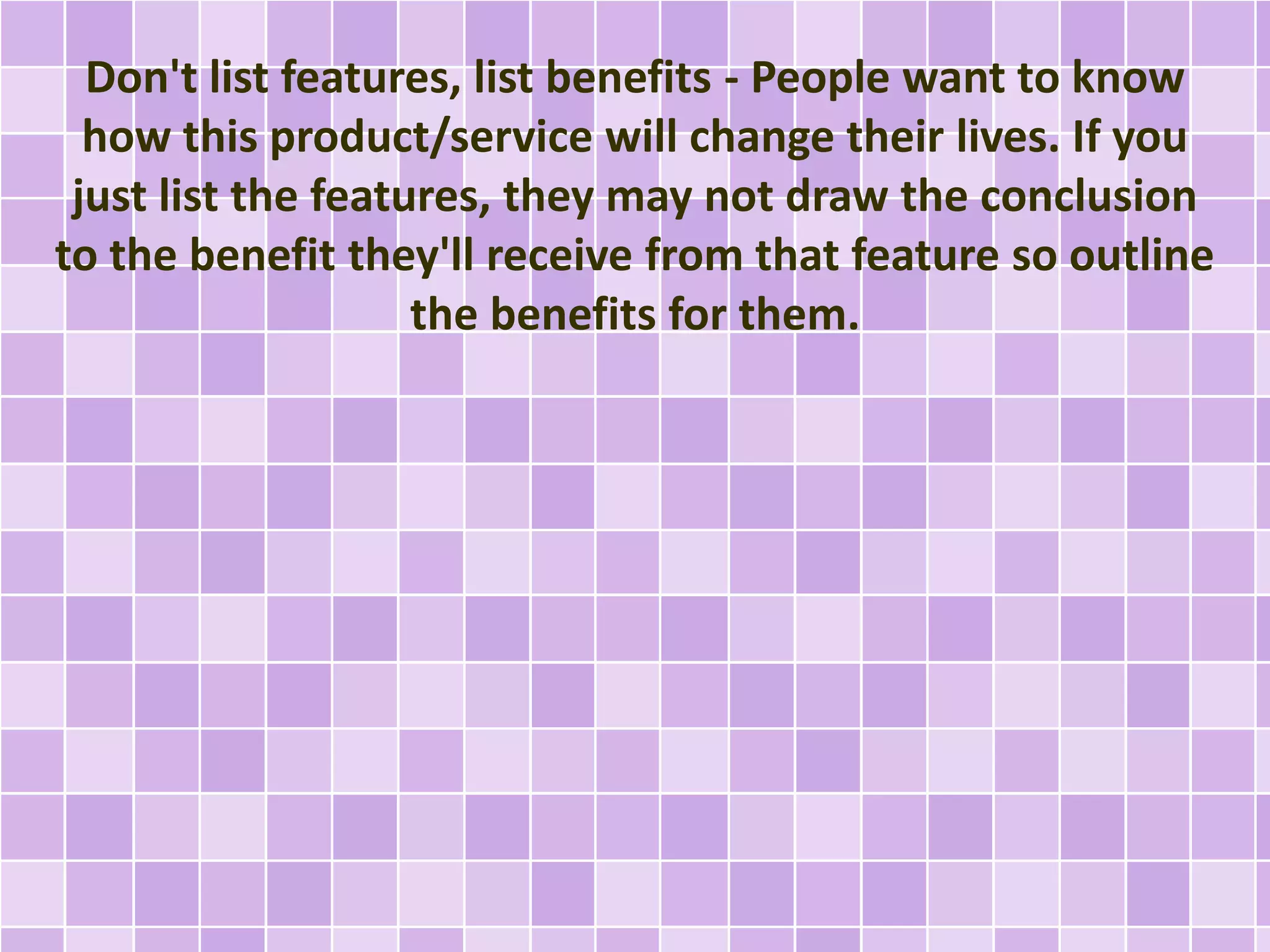 Don't list features, list benefits - People want to know 
how this product/service will change their lives. If you 
just list the features, they may not draw the conclusion 
to the benefit they'll receive from that feature so outline 
the benefits for them. 
 