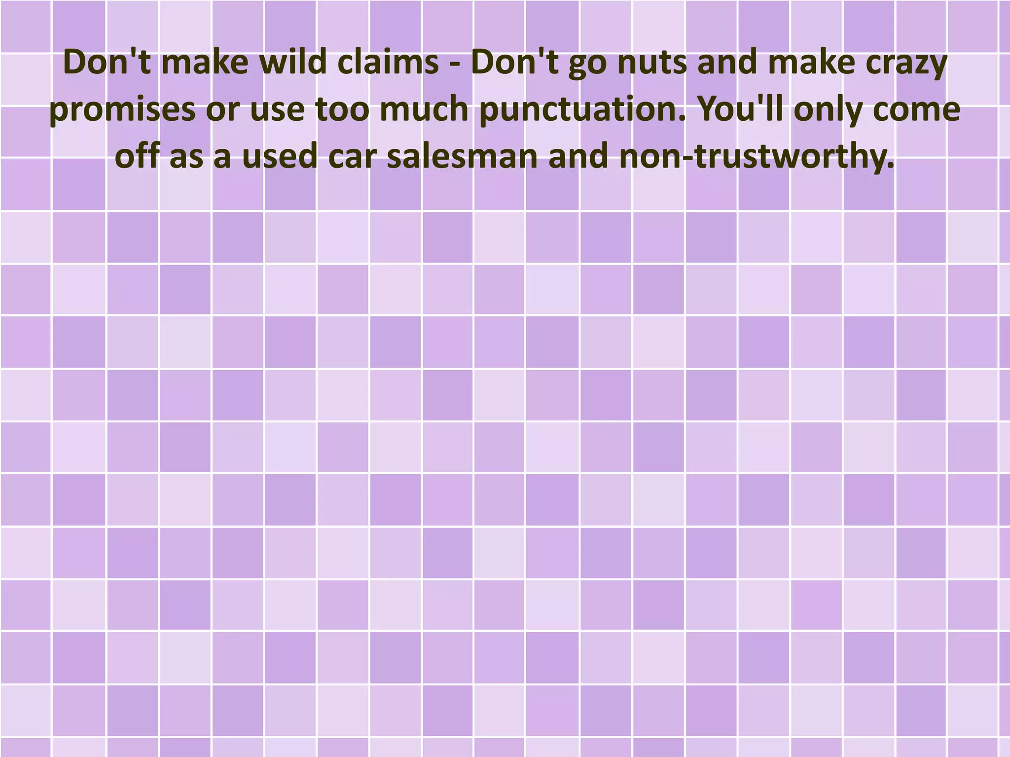 Don't make wild claims - Don't go nuts and make crazy 
promises or use too much punctuation. You'll only come 
off as a used car salesman and non-trustworthy. 
 