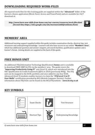 © www.learn-new-skills-from-home.com 17
DOWNLOADING REQUIRED WORK-FILES
All required work-files for this training guide are supplied within the “Advanced” folder of the
learners chosen application (Word, Excel, Access and PowerPoint) and are available for 24/7
download at:
MEMBERS’ AREA
Additional learning support supplied within this guide includes examination checks, shortcut tips, test
structures and underpinning knowledge. Learners will also have access to our online “Members’ Area”,
which has additional question and answer snippets, job search facilities, qualification updates and a
learner’s forum. Joining details are supplied at the back of this guide.
FREE BONUS UNIT
An additional ITQ (Information Technology Qualification) bonus unit is available
to download FREE (RRP £6.99) via the members’ area. The guide covers the
“Improving Productivity Using IT” unit (level 3), which was introduced into the
UK’s Qualification & Credit Framework (QCF) in 2010 (previously NVQ). The ITQ
unit can be mapped to the ECDL portfolio and once added to any four ECDL
Advanced (level 3) modules enables learners to claim the “ITQ Level 3 in IT
User Skills” certification provided by BCS (British Computer Society). Further
information about ITQ Units can be found on the BCS/ITQ website - www.bcsitq.co.uk
KEY SYMBOLS
Exam Checks Test Structure
Shortcut Tips Underpinning Knowledge
http://www.learn-new-skills-from-home.com/our-courses/resources/work-files.html
(Second Site) https://sites.google.com/site/learnnewskillsfromhome/home
 