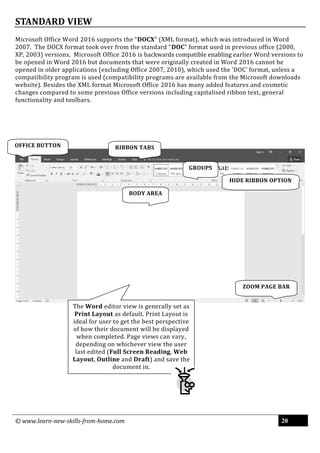 © www.learn-new-skills-from-home.com 20
STANDARD VIEW
Microsoft Office Word 2016 supports the “DOCX” (XML format), which was introduced in Word
2007. The DOCX format took over from the standard “DOC” format used in previous office (2000,
XP, 2003) versions. Microsoft Office 2016 is backwards compatible enabling earlier Word versions to
be opened in Word 2016 but documents that were originally created in Word 2016 cannot be
opened in older applications (excluding Office 2007, 2010), which used the ‘DOC’ format, unless a
compatibility program is used (compatibility programs are available from the Microsoft downloads
website). Besides the XML format Microsoft Office 2016 has many added features and cosmetic
changes compared to some previous Office versions including capitalised ribbon text, general
functionality and toolbars.
OFFICE BUTTON RIBBON TABS
GROUPS
ZOOM PAGE BAR
BODY AREA
HIDE RIBBON OPTION
The Word editor view is generally set as
Print Layout as default. Print Layout is
ideal for user to get the best perspective
of how their document will be displayed
when completed. Page views can vary,
depending on whichever view the user
last edited (Full Screen Reading, Web
Layout, Outline and Draft) and save the
document in.
 
