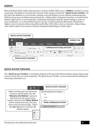 © www.learn-new-skills-from-home.com 22
RIBBON
Microsoft Word 2016 unlike some previous versions (2000, 2003) uses a “Ribbon” interface to issue
commands. The Ribbon is located near the top of the window, below the “Quick Access Toolbar”. At
the top of the Ribbon are several tabs; clicking a tab will display several related command groups.
Within each group are linked command buttons. Additionally a dialog box launcher is located in the
bottom-right corner of several groups, clicking the dialog box launcher option will give access to
extra commands. It is advised that learners use the recommended (by Microsoft) 1024x768 or
higher screen resolution when using Microsoft Office 2016; this is due to a dynamic ribbon being
used, which adjusts the amount of options displayed depending on visible space.
QUICK ACCESS TOOLBAR
The “Quick Access Toolbar” is located by default at the top of the Word window and provides quick
access to tools that are used frequently. The Quick Access Toolbar can be customized by adding and
removing commands to it.
QUICK ACCESS TOOLBAR
MORE COMMANDS OPTION
Before starting any test questions
learners should make sure the
“Minimize the Ribbon” option is
deselected on the quick access
toolbar otherwise the Office Ribbon
will be minimized every time you
click on the document page. Select
the Ctrl +F1 keys to activate the
Ribbon option.
COMMAND BUTTONS/OPTIONS
DIALOG BOX LAUNCHER
QUICK ACCESS TOOLBAR
RIBBON TAB
 