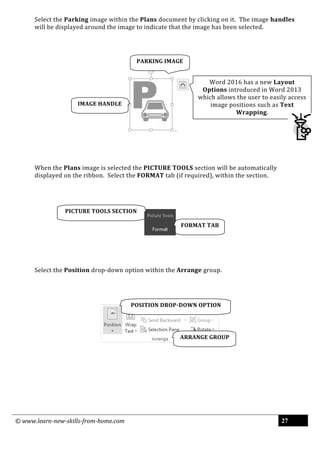 © www.learn-new-skills-from-home.com 27
Select the Parking image within the Plans document by clicking on it. The image handles
will be displayed around the image to indicate that the image has been selected.
When the Plans image is selected the PICTURE TOOLS section will be automatically
displayed on the ribbon. Select the FORMAT tab (if required), within the section.
Select the Position drop-down option within the Arrange group.
FORMAT TAB
ARRANGE GROUP
POSITION DROP-DOWN OPTION
PARKING IMAGE
PICTURE TOOLS SECTION
IMAGE HANDLE
Word 2016 has a new Layout
Options introduced in Word 2013
which allows the user to easily access
image positions such as Text
Wrapping.
 