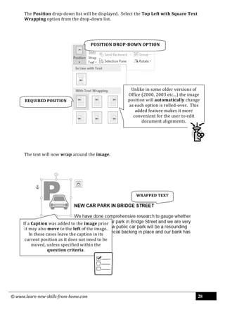 © www.learn-new-skills-from-home.com 28
The Position drop-down list will be displayed. Select the Top Left with Square Text
Wrapping option from the drop-down list.
The text will now wrap around the image.
REQUIRED POSITION
Unlike in some older versions of
Office (2000, 2003 etc...) the image
position will automatically change
as each option is rolled-over. This
added feature makes it more
convenient for the user to edit
document alignments.
WRAPPED TEXT
If a Caption was added to the image prior
it may also move to the left of the image.
In these cases leave the caption in its
current position as it does not need to be
moved, unless specified within the
question criteria.
POSITION DROP-DOWN OPTION
 