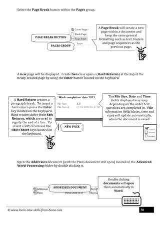 © www.learn-new-skills-from-home.com 30
Select the Page Break button within the Pages group.
A new page will be displayed. Create two clear spaces (Hard Returns) at the top of the
newly created page by using the Enter button located on the keyboard.
Open the Addresses document (with the Plans document still open) located in the Advanced
Word-Processing folder by double clicking it.
NEW PAGE
ADDRESSES DOCUMENT
PAGE BREAK BUTTON
PAGES GROUP
Double clicking
documents will open
them automatically in
Word.
The File Size, Date and Time
fields displayed may vary
depending on the order test
questions are completed in. File
information fields(dates, time and
size) will update automatically,
when the document is saved.
A Page Break will create a new
page within a document and
keep the same general
formatting such as text, footers
and page sequences as the
previous page.
A Hard Return creates a
paragraph break. To insert a
hard return press the Enter
key located on the keyboard.
Hard returns differ from Soft
Returns, which are used to
signify the end of a line. To
insert a soft return use the
Shift+Enter keys located on
the keyboard.
 
