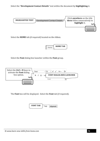 © www.learn-new-skills-from-home.com 36
Select the “Development Contact Details” text within the document by highlighting it.
Select the HOME tab (if required) located on the ribbon.
Select the Font dialog box launcher within the Font group.
The Font box will be displayed. Select the Font tab (if required).
FONT DIALOG BOX LAUNCHER
FONT TAB
HOME TAB
Click anywhere on the title
three times consecutively to
highlight it.
HIGHLIGHTED TEXT
Select the Ctrl + D keys to
activate the Font dialog
box option.
 