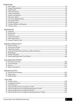 © www.learn-new-skills-from-home.com 5
FORMATTING
 Style Types............................................................................................................................................................26
 Image Manipulation..........................................................................................................................................26
 Page Breaks..........................................................................................................................................................29
 Text Formatting..................................................................................................................................................33
 Table Formatting................................................................................................................................................38
 Indent and Spacing............................................................................................................................................39
 Character Styles..................................................................................................................................................41
 Sort Data Alphabetically..................................................................................................................................44
 Paragraph Styles.................................................................................................................................................46
 Column Layouts..................................................................................................................................................50
 Column Widths and Spacing..........................................................................................................................52
 Column Lines .......................................................................................................................................................56
REFERENCING
 Captions.................................................................................................................................................................57
 Bookmarks............................................................................................................................................................60
 Footnotes...............................................................................................................................................................62
 Table of Contents ...............................................................................................................................................64
 Mark Index Entry ...............................................................................................................................................68
 Convert Table to Text.......................................................................................................................................73
ENHANCE PRODUCTIVITY
 FileSize Fields......................................................................................................................................................75
 Drop-Down Fields..............................................................................................................................................77
 Check Box Fields.................................................................................................................................................81
 Link and Embed External Data via Microsoft Excel..............................................................................86
 Mail-Merge............................................................................................................................................................89
 Modify Template ................................................................................................................................................97
 Delete/Add Automatic Text Entries .........................................................................................................100
COLLABORATIVE EDITING
 Document Security ..........................................................................................................................................105
 Track Changes ...................................................................................................................................................108
 Macros..................................................................................................................................................................111
 Master Document.............................................................................................................................................116
PREPARE OUTPUTS
 Delete Section Breaks.....................................................................................................................................123
 Page Setup...........................................................................................................................................................126
 Watermarks........................................................................................................................................................128
TEST AREA
 Practice Tests.....................................................................................................................................................132
 Completed Criteria ..........................................................................................................................................133
 Test Structure....................................................................................................................................................134
 Advanced Word-Processing Unit Test#1................................................................................................135
 Advanced Word-Processing Marking Scheme Test#1 ......................................................................138
 Advanced Word-Processing Unit Test#2................................................................................................139
 Advanced Word-Processing Unit Marking Scheme Test#2.............................................................141
 