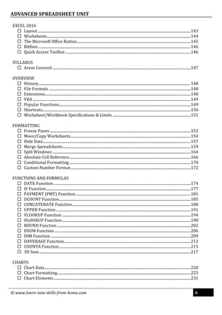 © www.learn-new-skills-from-home.com 6
ADVANCED SPREADSHEET UNIT
EXCEL 2016
 Layout...................................................................................................................................................................143
 Worksheets.........................................................................................................................................................144
 The Microsoft Office Button.........................................................................................................................145
 Ribbon ..................................................................................................................................................................146
 Quick Access Toolbar......................................................................................................................................146
SYLLABUS
 Areas Covered ...................................................................................................................................................147
OVERVIEW
 History................................................................................................................................................................. 148
 File Formats .......................................................................................................................................................148
 Extensions...........................................................................................................................................................148
 VBA ........................................................................................................................................................................149
 Popular Functions............................................................................................................................................149
 Shortcuts..............................................................................................................................................................150
 Worksheet/Workbook Specifications & Limits ...................................................................................151
FORMATTING
 Freeze Panes......................................................................................................................................................152
 Move/Copy Worksheets................................................................................................................................154
 Hide Data.............................................................................................................................................................157
 Merge Spreadsheets........................................................................................................................................159
 Split Windows ...................................................................................................................................................164
 Absolute Cell Reference.................................................................................................................................166
 Conditional Formatting .................................................................................................................................170
 Custom Number Format................................................................................................................................172
FUNCTIONS AND FORMULAS
 DATE Function..................................................................................................................................................174
 IF Function..........................................................................................................................................................177
 PAYMENT (PMT) Function...........................................................................................................................181
 DCOUNT Function............................................................................................................................................185
 CONCATENATE Function..............................................................................................................................188
 UPPER Function................................................................................................................................................191
 VLOOKUP Function .........................................................................................................................................194
 HLOOKUP Function.........................................................................................................................................198
 ROUND Function ..............................................................................................................................................202
 DSUM Function .................................................................................................................................................206
 DIM Function .....................................................................................................................................................209
 DAVERAGE Function.......................................................................................................................................212
 COUNTA Function............................................................................................................................................215
 3D Sum.................................................................................................................................................................217
CHARTS
 Chart Data ...........................................................................................................................................................220
 Chart Formatting..............................................................................................................................................225
 Chart Elements..................................................................................................................................................231
 