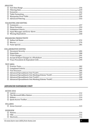© www.learn-new-skills-from-home.com 7
ANALYSIS
 Sort Data Range ................................................................................................................................................236
 Filtering Data.....................................................................................................................................................239
 Scenarios .............................................................................................................................................................242
 Table Formatting..............................................................................................................................................247
 Manipulate Pivot Table..................................................................................................................................250
 Advanced Filtering ..........................................................................................................................................253
VALIDATING AND EDITING
 Comments ...........................................................................................................................................................257
 Show Formulas .................................................................................................................................................259
 Validation Criteria............................................................................................................................................261
 Input Messages and Error Alerts ...............................................................................................................264
 Missing Dependents........................................................................................................................................268
ENHANCING PRODUCTIVITY
 Define Cell Name ..............................................................................................................................................272
 Macros..................................................................................................................................................................274
 Paste Special.......................................................................................................................................................281
COLLABORATIVE EDITING
 Document Security ..........................................................................................................................................284
 Hyperlinks...........................................................................................................................................................288
 Track Changes ...................................................................................................................................................291
 Accept & Reject Changes in a Worksheet ...............................................................................................294
 Trace Precedents & Dependent Cells .......................................................................................................299
TEST AREA
 Practice Tests.....................................................................................................................................................302
 Completed Criteria ..........................................................................................................................................303
 Test Structure....................................................................................................................................................304
 Advanced Spreadsheets Unit Test#1........................................................................................................305
 Advanced Spreadsheets Unit Marking Scheme Test#1.....................................................................307
 Advanced Spreadsheets Unit Test#2........................................................................................................308
 Advanced Spreadsheets Unit Marking Scheme Test#2.....................................................................310
ADVANCED DATABASE UNIT
ACCESS 2016
 Layout...................................................................................................................................................................312
 The Microsoft Office Button.........................................................................................................................313
 Ribbon ..................................................................................................................................................................314
 Quick Access Toolbar......................................................................................................................................314
SYLLABUS
 Areas Covered ...................................................................................................................................................315
OVERVIEW
 History..................................................................................................................................................................316
 VBA .......................................................................................................................................................................316
 Shortcuts..............................................................................................................................................................316
 