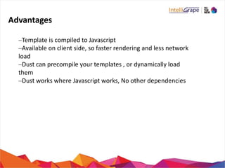 Advantages
–Template is compiled to Javascript
–Available on client side, so faster rendering and less network
load
–Dust can precompile your templates , or dynamically load
them
–Dust works where Javascript works, No other dependencies
 