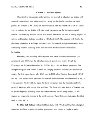 LET K-2 STUDENTS PLAY 10
Chapter 2: Literature Review
Those involved in education and even those not involved in education are familiar with
standards, standardized tests, and achievement. Many are also familiar with how the media
portrays the contents of NCLB and will become familiar with the contents of ESSA in a similar
way. In contrast, few are familiar with play-based curriculum and the four developmental
domains. The following literature review will provide information on what is actually required of
schools, and therefore students, according to NCLB and ESSA. The argument will then be that
play-based curriculum in K-2 helps students to meet the standards and prepares students to be
functioning members of society better than the current teacher-centered environment.
Legislation
Elementary and secondary school systems were under the control of state and local
government until 1965 when the federal government gained more control through the
Elementary and Secondary Education Act (ESEA). Since 1965, the federal government has
attempted to update their control to reflect the changing nature of education and the needs of
society. The first major change, after 1965, came in 2001, when President Bush signed NCLB
into law. Most people would agree that the standards and standardized tests introduced in NCLB
were necessary. Most would also agree that those who cannot meet the standards need to be
provided with extra help to meet those standards. The formal education system of America must
be updated regularly, especially when the desired outcomes are not being realized, so that
students are prepared to compete in the world economy. These ideals are what guided President
Bush to create NCLB.
No Child Left Behind. Updates to ESEA started with NCLB in 2001, which attempted
to increase standards by giving the federal government more control in keeping schools
 
