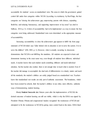 LET K-2 STUDENTS PLAY 11
accountable for students’ scores on standardized tests. The areas in which the government gained
control fall under four categories within NCLB. According to a testimony by Rod Paige, the four
categories are “closing the achievement gap, empowering parents with choices, expanding
flexibility and reducing bureaucracy, and supporting improvement in key areas” (as cited in
Sullivan, 2014, p. 3). A form of accountability had to be implemented as a way to ensure the four
categories were being addressed. Standardized tests were determined as the appropriate measure
of accountability.
Increasing accountability to close the achievement gap appears to fulfill the front page
statement of NCLB which says “[t]he federal role in education is not to serve the system. It is to
serve the children” (ED, 2001, p. 1). However, what is actually occurring in classrooms
demonstrates that NCLB is not fulfilling the mandates. All students are expected to learn and
demonstrate learning in the exact same way, even though all students have different, individual
needs. A teacher knows that each student needs something different and needs individual
attention, but the teacher also realizes there is not enough time to teach what is needed. Even if
the teacher did manage to accomplish the dual task of differentiation in a timely matter and teach
all the standards, the student’s abilities are solely judged based on a standardized test. Teachers
know that standardized test results are only part of authentic assessment. The boundaries, which
have been created by schools, limit the teacher’s abilities to use other, more effective, authentic
ways of demonstrating student learning.
Every Student Succeeds Act. Sixteen years after the implementation of NCLB, the
desired outcomes of student learning are still not visible, which is why the ESSA was signed by
President Obama. Obama and congressional leaders recognized the weaknesses of NCLB and
attempted to fix the weaknesses in NCLB by giving more control back to the states. ESSA fixed
 