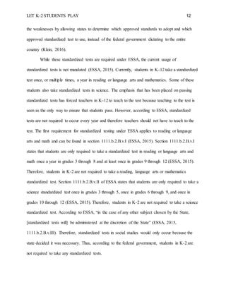 LET K-2 STUDENTS PLAY 12
the weaknesses by allowing states to determine which approved standards to adopt and which
approved standardized test to use, instead of the federal government dictating to the entire
country (Klein, 2016).
While these standardized tests are required under ESSA, the current usage of
standardized tests is not mandated (ESSA, 2015). Currently, students in K-12 take a standardized
test once, or multiple times, a year in reading or language arts and mathematics. Some of these
students also take standardized tests in science. The emphasis that has been placed on passing
standardized tests has forced teachers in K-12 to teach to the test because teaching to the test is
seen as the only way to ensure that students pass. However, according to ESSA, standardized
tests are not required to occur every year and therefore teachers should not have to teach to the
test. The first requirement for standardized testing under ESSA applies to reading or language
arts and math and can be found in section 1111.b.2.B.v.I (ESSA, 2015). Section 1111.b.2.B.v.I
states that students are only required to take a standardized test in reading or language arts and
math once a year in grades 3 through 8 and at least once in grades 9 through 12 (ESSA, 2015).
Therefore, students in K-2 are not required to take a reading, language arts or mathematics
standardized test. Section 1111.b.2.B.v.II of ESSA states that students are only required to take a
science standardized test once in grades 3 through 5, once in grades 6 through 9, and once in
grades 10 through 12 (ESSA, 2015). Therefore, students in K-2 are not required to take a science
standardized test. According to ESSA, “in the case of any other subject chosen by the State,
[standardized tests will] be administered at the discretion of the State” (ESSA, 2015,
1111.b.2.B.v.III). Therefore, standardized tests in social studies would only occur because the
state decided it was necessary. Thus, according to the federal government, students in K-2 are
not required to take any standardized tests.
 