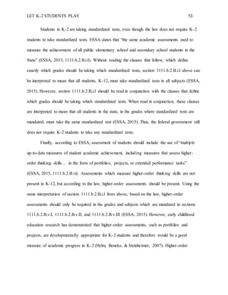 LET K-2 STUDENTS PLAY 13
Students in K-2 are taking standardized tests, even though the law does not require K-2
students to take standardized tests. ESSA states that “the same academic assessments used to
measure the achievement of all public elementary school and secondary school students in the
State” (ESSA, 2015, 1111.b.2.B.i.I). Without reading the clauses that follow, which define
exactly which grades should be taking which standardized tests, section 1111.b.2.B.i.I above can
be interpreted to mean that all students, K-12, must take standardized tests in all subjects (ESSA,
2015). However, section 1111.b.2.B.i.I should be read in conjunction with the clauses that define
which grades should be taking which standardized tests. When read in conjunction, these clauses
are interpreted to mean that all students in the state, in the grades where standardized tests are
mandated, must take the same standardized test (ESSA, 2015). Thus, the federal government still
does not require K-2 students to take any standardized tests.
Finally, according to ESSA, assessment of students should include the use of “multiple
up-to-date measures of student academic achievement, including measures that assess higher-
order thinking skills… in the form of portfolios, projects, or extended performance tasks”
(ESSA, 2015, 1111.b.2.B.vi). Assessments which measure higher-order thinking skills are not
present in K-12, but according to the law, higher-order assessments should be present. Using the
same interpretation of section 1111.b.2.B.i.I from above, based on the law, higher-order
assessments should only be required in the grades and subjects which are mandated in sections
1111.b.2.B.v.I, 1111.b.2.B.v.II, and 1111.b.2.B.v.III (ESSA, 2015). However, early childhood
education research has demonstrated that higher-order assessments, such as portfolios and
projects, are developmentally appropriate for K-2 students and therefore would be a good
measure of academic progress in K-2 (Helm, Beneke, & Steinheimer, 2007). Higher-order
 