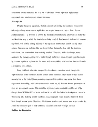 LET K-2 STUDENTS PLAY 14
assessments are not mandated for K-2, but K-2 teachers should implement higher-order
assessments as a way to measure student progress.
Missing Link
Despite the newer legislation, students are still not meeting the standards because the
only major change to the current legislation was to give states more choice. Thus, the real
problem remains. The problem is not that the standards are unattainable or unrealistic; rather the
problem is the way in which the standards are being reached. Teachers and students feel pressure
to perform well or lose funding because of the legislation and teachers cannot see any other
options. Teachers and students alike are doing the best that can be done with the situations,
curriculums, and expectations that are being required. Therefore, while the changes were
necessary, the changes continue to be made through ineffective means. Sixteen years have gone
by between legislative updates and the results still are not visible, which means there needs to be
a completely new solution.
Early childhood education can provide the solution; a solution which changes the
implementation of the standards, not the content of the standards. There needs to be a radical
restructuring to the United States education system and the solution must come from those
experienced in teaching, who know what the real issues are, not from the federal government or
from any government agency. The root of the problem, which is not addressed by any of the
changes from NCLB to ESSA, is that students lack a solid foundation in development, which is
the missing link. Building a solid foundation in development begins in early childhood, from
birth through second grade. Therefore, if legislators, teachers, and parents want to see results, K-
2 must be considered part of early childhood education and must be taught as such.
Building the Foundation
 