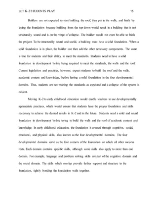 LET K-2 STUDENTS PLAY 15
Builders are not expected to start building the roof, then put in the walls, and finish by
laying the foundation because building from the top down would result in a building that is not
structurally sound and is on the verge of collapse. The builder would not even be able to finish
the project. To be structurally sound and useful, a building must have a solid foundation. When a
solid foundation is in place, the builder can then add the other necessary components. The same
is true for students and their ability to meet the standards. Students need to have a solid
foundation in development before being required to meet the standards, the walls and the roof.
Current legislation and practices, however, expect students to build the roof and the walls,
academic content and knowledge, before having a solid foundation in the four developmental
domains. Thus, students are not meeting the standards as expected and a collapse of the system is
evident.
Moving K-2 to early childhood education would enable teachers to use developmentally
appropriate practices, which would ensure that students have the proper foundation and skills
necessary to achieve the desired results in K-2 and in the future. Students need a solid and sound
foundation in development before trying to build the walls and the roof of academic content and
knowledge. In early childhood education, the foundation is created through cognitive, social,
emotional, and physical skills, also known as the four developmental domains. The four
developmental domains serve as the four corners of the foundation on which all other success
rests. Each domain contains specific skills, although some skills also apply to more than one
domain. For example, language and problem solving skills are part of the cognitive domain and
the social domain. The skills which overlap provide further support and structure to the
foundation, tightly bonding the foundation walls together.
 