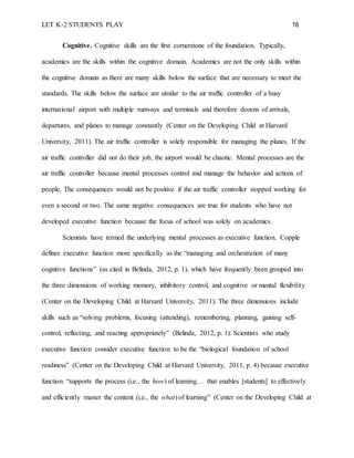 LET K-2 STUDENTS PLAY 16
Cognitive. Cognitive skills are the first cornerstone of the foundation. Typically,
academics are the skills within the cognitive domain. Academics are not the only skills within
the cognitive domain as there are many skills below the surface that are necessary to meet the
standards. The skills below the surface are similar to the air traffic controller of a busy
international airport with multiple runways and terminals and therefore dozens of arrivals,
departures, and planes to manage constantly (Center on the Developing Child at Harvard
University, 2011). The air traffic controller is solely responsible for managing the planes. If the
air traffic controller did not do their job, the airport would be chaotic. Mental processes are the
air traffic controller because mental processes control and manage the behavior and actions of
people. The consequences would not be positive if the air traffic controller stopped working for
even a second or two. The same negative consequences are true for students who have not
developed executive function because the focus of school was solely on academics.
Scientists have termed the underlying mental processes as executive function. Copple
defines executive function more specifically as the “managing and orchestration of many
cognitive functions” (as cited in Belinda, 2012, p. 1), which have frequently been grouped into
the three dimensions of working memory, inhibitory control, and cognitive or mental flexibility
(Center on the Developing Child at Harvard University, 2011). The three dimensions include
skills such as “solving problems, focusing (attending), remembering, planning, gaining self-
control, reflecting, and reacting appropriately” (Belinda, 2012, p. 1). Scientists who study
executive function consider executive function to be the “biological foundation of school
readiness” (Center on the Developing Child at Harvard University, 2011, p. 4) because executive
function “supports the process (i.e., the how) of learning… that enables [students] to effectively
and efficiently master the content (i.e., the what) of learning” (Center on the Developing Child at
 