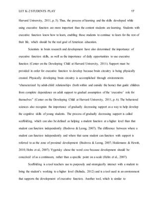 LET K-2 STUDENTS PLAY 17
Harvard University, 2011, p. 5). Thus, the process of learning and the skills developed while
using executive function are more important than the content students are learning. Students with
executive function know how to learn, enabling those students to continue to learn for the rest of
their life, which should be the real goal of American education.
Scientists in brain research and development have also determined the importance of
executive function skills, as well as the importance of daily opportunities to use executive
function (Center on the Developing Child at Harvard University, 2011). Support must be
provided in order for executive function to develop because brain circuitry is being physically
created. Physically developing brain circuitry is accomplished through environments
“characterized by adult-child relationships (both within and outside the home) that guide children
from complete dependence on adult support to gradual assumption of the ‘executive’ role for
themselves” (Center on the Developing Child at Harvard University, 2011, p. 6). The behavioral
sciences also recognize the importance of gradually decreasing support as a way to help develop
the cognitive skills of young students. The process of gradually decreasing support is called
scaffolding, which can also be defined as helping a student function at a higher level than that
student can function independently (Bodrova & Leong, 2007). The difference between where a
student can function independently and where that same student can function with support is
referred to as the zone of proximal development (Bodrova & Leong, 2007; Heidemann & Hewitt,
2010; Helm et al., 2007). Vygotsky chose the word zone because development should be
conceived of as a continuum, rather than a specific point on a scale (Helm et al., 2007).
Scaffolding is a tool teachers use to purposely and strategically interact with a student to
bring the student’s working to a higher level (Belinda, 2012) and is a tool used in an environment
that supports the development of executive function. Another tool, which is similar to
 