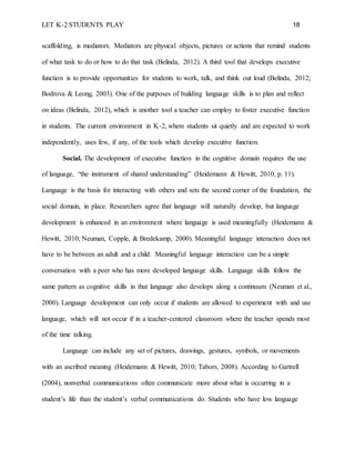 LET K-2 STUDENTS PLAY 18
scaffolding, is mediators. Mediators are physical objects, pictures or actions that remind students
of what task to do or how to do that task (Belinda, 2012). A third tool that develops executive
function is to provide opportunities for students to work, talk, and think out loud (Belinda, 2012;
Bodrova & Leong, 2003). One of the purposes of building language skills is to plan and reflect
on ideas (Belinda, 2012), which is another tool a teacher can employ to foster executive function
in students. The current environment in K-2, where students sit quietly and are expected to work
independently, uses few, if any, of the tools which develop executive function.
Social. The development of executive function in the cognitive domain requires the use
of language, “the instrument of shared understanding” (Heidemann & Hewitt, 2010, p. 11).
Language is the basis for interacting with others and sets the second corner of the foundation, the
social domain, in place. Researchers agree that language will naturally develop, but language
development is enhanced in an environment where language is used meaningfully (Heidemann &
Hewitt, 2010; Neuman, Copple, & Bredekamp, 2000). Meaningful language interaction does not
have to be between an adult and a child. Meaningful language interaction can be a simple
conversation with a peer who has more developed language skills. Language skills follow the
same pattern as cognitive skills in that language also develops along a continuum (Neuman et al.,
2000). Language development can only occur if students are allowed to experiment with and use
language, which will not occur if in a teacher-centered classroom where the teacher spends most
of the time talking.
Language can include any set of pictures, drawings, gestures, symbols, or movements
with an ascribed meaning (Heidemann & Hewitt, 2010; Tabors, 2008). According to Gartrell
(2004), nonverbal communications often communicate more about what is occurring in a
student’s life than the student’s verbal communications do. Students who have low language
 