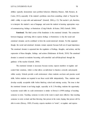 LET K-2 STUDENTS PLAY 19
abilities typically demonstrate more problem behaviors (Bulotsky-Shearer, Bell, Romero, &
Carter, 2012), especially if the student’s problems stem from something which is “beyond the
child’s ability to cope with and understand” (Gartrell, 2004, p. 12). The teacher’s job, therefore,
is to interpret the student’s uses of language and assist the student in learning appropriate ways
of communicating feelings or frustrations (Craig-Unkefer & Kaiser, 2002; Gartrell, 2004).
Emotional. The third corner of the foundation is the emotional domain. The connection
between language and being able to express feelings or frustrations is why the social and
emotional domains can be combined to form the social-emotional domain. For this argument
though, the social and emotional domains remain separate because both are of equal importance.
The emotional domain is separated into the regulation of feelings, thoughts, and actions, and the
expression of those thoughts, feelings, and actions (Heidemann & Hewitt, 2010). The emotional
domain is centered on students becoming self-controlled and self-disciplined through the
guidance of the teacher (Gartrell, 2004).
The emotional domain is necessary because society expects members to regulate and
control their emotions, which is what allows an individual to function correctly and properly
within society. Schools provide a safe environment where students can learn and practice social
skills, before students are required to use those social skills independently. Thus, students must
develop socially acceptable skills before finishing school and entering society. The issue is that
the emotional domain is not being taught, especially in K-2. Providing students the opportunity
to practice social skills in a safe environment is similar to Dewey’s (1909) analogy of teaching
someone to swim. Teaching someone to swim in the water is much more effective than teaching
someone to swim on land and then throwing that person in the water, hoping that person will be
able to swim (Dewey, 1909). If society expects members to “swim”, or regulate and express
 