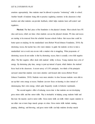LET K-2 STUDENTS PLAY 20
emotions appropriately, then students must be allowed to practice “swimming” while in school.
Another benefit of students being able to practice regulating emotions in the classroom is that
teachers and other students can provide feedback, which helps students learn self-control and
regulation.
Physical. The final piece of the foundation is the physical domain. Most schools have PE
class and recess, which are times when students can use the physical domain. PE class and recess
are starting to be removed from the schedule because schools believe that recess time could be
better spent on studying for the standardized tests (Robert Wood Johnson Foundation, 2010). By
shortening recess, the teacher has a few more minutes to guide the students on how to take a
standardized test or work one-on-one with a student who is struggling. What proponents of
shortening recess do not realize is that by shortening recess, there is actually a two-fold negative
effect. The first negative effect deals with students’ ability to focus. Young students have a lot of
energy. By shortening play time, energy is pent up instead of spent, which hinders the students’
focus back in the classroom. A recent survey of 1,951 principals, two-thirds of the principals
surveyed stated that students were more attentive and focused after recess (Robert Wood
Johnson Foundation, 2010). Students were more attentive in class because students were able to
use up their extra energy at recess. Students can now focus on learning in class instead of
mismanaging their extra energy, which quite frequently results in behavior reprimands.
The second negative effect of reducing recess time is that students are not developing
gross motor skills and fine motor skills. Play is invaluable in helping young students build and
fine-tune the muscles used in motor skills. Gross motor skills are skills which require students to
use either one or more large muscle groups at a time. Gross motor skills include running,
jumping, climbing, and throwing, and gross motor skills can help students develop muscle
 