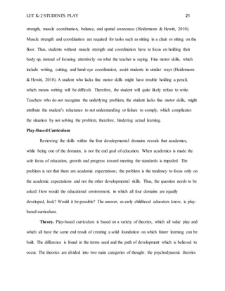 LET K-2 STUDENTS PLAY 21
strength, muscle coordination, balance, and spatial awareness (Heidemann & Hewitt, 2010).
Muscle strength and coordination are required for tasks such as sitting in a chair or sitting on the
floor. Thus, students without muscle strength and coordination have to focus on holding their
body up, instead of focusing attentively on what the teacher is saying. Fine motor skills, which
include writing, cutting, and hand-eye coordination, assist students in similar ways (Heidemann
& Hewitt, 2010). A student who lacks fine motor skills might have trouble holding a pencil,
which means writing will be difficult. Therefore, the student will quite likely refuse to write.
Teachers who do not recognize the underlying problem, the student lacks fine motor skills, might
attribute the student’s reluctance to not understanding or failure to comply, which complicates
the situation by not solving the problem, therefore, hindering actual learning.
Play-Based Curriculum
Reviewing the skills within the four developmental domains reveals that academics,
while being one of the domains, is not the end goal of education. When academics is made the
sole focus of education, growth and progress toward meeting the standards is impeded. The
problem is not that there are academic expectations; the problem is the tendency to focus only on
the academic expectations and not the other developmental skills. Thus, the question needs to be
asked: How would the educational environment, in which all four domains are equally
developed, look? Would it be possible? The answer, as early childhood educators know, is play-
based curriculum.
Theory. Play-based curriculum is based on a variety of theories, which all value play and
which all have the same end result of creating a solid foundation on which future learning can be
built. The difference is found in the terms used and the path of development which is believed to
occur. The theories are divided into two main categories of thought: the psychodynamic theories
 