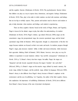 LET K-2 STUDENTS PLAY 22
and the cognitive theories (Heidemann & Hewitt, 2010). The psychodynamic theories believe
that children use play as a way to express fears, frustrations, and negative feelings (Heidemann
& Hewitt, 2010). Thus, play is the outlet in which students can deal with emotions and feelings
that are too big to verbally express. Thus, parents and teachers need to observe each student at
play to help determine what emotions and feelings each student is experiencing.
There are three cognitive theories based on the works of Piaget, Bruner, and Vygotsky.
Piaget is known for his distinct stages in play that reflect the understanding of a student
(Heidemann & Hewitt, 2010). Piaget’s distinct, age related (McLeod, 2008), stages are the
sensorimotor stage, the preoperational stage, the concrete operational stage, and the formal
operational stage (Huitt & Hummel, 2003). Egocentric thought is a characteristic of the first few
stages because students are focused on their own wants and needs. As students progress through
Piaget’s stages, play increases students’ ability to think and reason abstractly, which decreases
their egocentric thinking (Huitt & Hummel, 2003). Bruner, however, views play as a way for
children to experiment in social situations without “any real-life consequences” (Heidemann &
Hewitt, 2010, p. 7). Bruner’s theory does have stages, but unlike Piaget, the stages are
“integrated and only loosely sequential [because the stages] ‘translate’ into each other”
(McLeod, 2008, p. 1). Bruner’s stages are the enactive stage, defined by muscle memory; the
iconic stage, defined by images; and the symbolic stage, defined by language (McLeod, 2008).
Bruner’s theory is also different from Piaget’s theory because of Bruner’s emphasis on the
environment and the use of scaffolding. Lev Vygotsky, the author of the third cognitive theory,
also emphasizes the importance of scaffolding (Heidemann & Hewitt, 2010), but is different
from Bruner’s theory because of the zone of proximal development.
 
