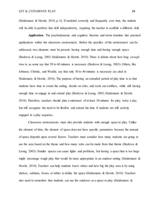 LET K-2 STUDENTS PLAY 24
(Heidemann & Hewitt, 2010, p. 6). If modeled correctly and frequently over time, the student
will be able to perform that skill independently, requiring the teacher to scaffold a different skill.
Application. The psychodynamic and cognitive theories and terms translate into practical
applications within the classroom environment. Before the specifics of the environment can be
addressed, two elements must be present: having enough time and having enough space
(Bodrova & Leong, 2003; Heidemann & Hewitt, 2010). There is debate about how long enough
time is, as some say that 50 to 60 minutes is necessary (Bodrova & Leong, 2003). Others, like
Johnson, Christie, and Wardle, say that only 30 to 40 minutes is necessary (as cited in
Heidemann & Hewitt, 2010). The purpose of having an extended period of play time is so that
students have time to create the setting, decide on roles, and work out conflicts, while still having
enough time to engage in and extend play (Bodrova & Leong, 2003; Heidemann & Hewitt,
2010). Therefore, teachers should plan a minimum of at least 30 minutes for play, twice a day,
but still recognize the need to be flexible and extend the time if students are still actively
engaged in a play sequence.
Classroom environments must also provide students with enough space to play. Unlike
the element of time, the element of space does not have specific parameters because the amount
of space depends upon several factors. Teachers must consider how many students are going to
use the area based on the theme and how many roles can be made from that theme (Bodrova &
Leong, 2003). Smaller spaces can cause fights and problems, but having a space that is too large
might encourage rough play that would be more appropriate in an outdoor setting (Heidemann &
Hewitt, 2010). Teachers can help students know where and how big the play area is by using
shelves, cabinets, boxes, or tables to define the space (Heidemann & Hewitt, 2010). Teachers
also need to remember that students can use the outdoors as a space to play (Heidemann &
 