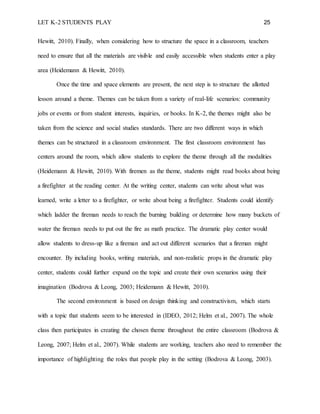 LET K-2 STUDENTS PLAY 25
Hewitt, 2010). Finally, when considering how to structure the space in a classroom, teachers
need to ensure that all the materials are visible and easily accessible when students enter a play
area (Heidemann & Hewitt, 2010).
Once the time and space elements are present, the next step is to structure the allotted
lesson around a theme. Themes can be taken from a variety of real-life scenarios: community
jobs or events or from student interests, inquiries, or books. In K-2, the themes might also be
taken from the science and social studies standards. There are two different ways in which
themes can be structured in a classroom environment. The first classroom environment has
centers around the room, which allow students to explore the theme through all the modalities
(Heidemann & Hewitt, 2010). With firemen as the theme, students might read books about being
a firefighter at the reading center. At the writing center, students can write about what was
learned, write a letter to a firefighter, or write about being a firefighter. Students could identify
which ladder the fireman needs to reach the burning building or determine how many buckets of
water the fireman needs to put out the fire as math practice. The dramatic play center would
allow students to dress-up like a fireman and act out different scenarios that a fireman might
encounter. By including books, writing materials, and non-realistic props in the dramatic play
center, students could further expand on the topic and create their own scenarios using their
imagination (Bodrova & Leong, 2003; Heidemann & Hewitt, 2010).
The second environment is based on design thinking and constructivism, which starts
with a topic that students seem to be interested in (IDEO, 2012; Helm et al., 2007). The whole
class then participates in creating the chosen theme throughout the entire classroom (Bodrova &
Leong, 2007; Helm et al., 2007). While students are working, teachers also need to remember the
importance of highlighting the roles that people play in the setting (Bodrova & Leong, 2003).
 