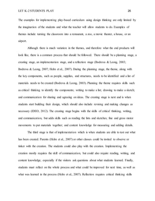 LET K-2 STUDENTS PLAY 26
The examples for implementing play-based curriculum using design thinking are only limited by
the imagination of the students and what the teacher will allow students to do. Examples of
themes include turning the classroom into a restaurant, a zoo, a movie theater, a house, or an
airport.
Although there is much variation in the themes, and therefore what the end products will
look like, there is a common process that should be followed. There should be a planning stage, a
creating stage, an implementation stage, and a reflection stage (Bodrova & Leong, 2003;
Bodrova & Leong, 2007; Helm et al., 2007). During the planning stage, the theme, along with
the key components, such as people, supplies, and structures, needs to be identified and a list of
materials needs to be created (Bodrova & Leong, 2003). Planning the theme requires skills such
as critical thinking to identify the components; writing to make a list; drawing to make a sketch;
and communication for sharing and agreeing on ideas. The creating stage is next and is when
students start building their design, which should also include revising and making changes as
necessary (IDEO, 2012). The creating stage begins with the skills of critical thinking, writing,
and communication, but adds skills such as reading the lists and sketches; fine and gross motor
movements to put materials together; and content knowledge for measuring and adding details.
The third stage is that of implementation which is when students are able to test out what
has been created. Parents (Helm et al., 2007) or other classes could be invited to observe or
tinker with the creation. The students could also play with the creation. Implementing the
creation mostly requires the skill of communication, but could also require reading, writing, and
content knowledge, especially if the visitors ask questions about what students learned. Finally,
students must reflect on the whole process and what could be improved for next time, as well as
what was learned in the process (Helm et al., 2007). Reflection requires critical thinking skills
 