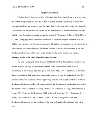 LET K-2 STUDENTS PLAY 28
Chapter 3: Summary
Play-based curriculum is a method of teaching that allows the students to have input into
the content being learned and how the content is learned. Students are allowed to create their
own understandings and work in a way that meets their needs, while still meeting the standards.
The standards are met because the teacher has the responsibility to make observations and then
scaffold what the students are doing to meet the standards (Heidemann & Hewitt, 2010; Helm et
al., 2007). Using play-based curriculum to structure a classroom requires a different way of
thinking and planning, but the result is success for all students. Implementing a curriculum that is
child-centered and uses scaffolding also allows students to practice and gain skills in the four
developmental domains, which serve as the foundation for future learning and success.
Summary of the Main Points of the Literature Review
The only requirement for K-2, under NCLB and ESSA, is that academic standards must
be used to guide teaching because despite popular belief, standardized testing is not a
requirement, in any subject, until third grade (ED, 2001; ESSA, 2015). Therefore, K-2 teachers
do not need to focus their instruction on preparing students to pass the standardized tests. K-2
teachers’ instruction can instead focus on providing students with a solid foundation in the four
developmental domains, which will prepare students for the upcoming standardized tests and for
the students’ role as a member of society (Belinda, 2012; Bodrova & Leong, 2003; Bodrova &
Leong, 2007; Center on the Developing Child at Harvard University, 2011; Heidemann &
Hewitt, 2010; Helm et al., 2007; NAEYC, 2009). The lack of recognition of the four
developmental domains, not the standards, is the issue and needs to be addressed on a public
level.
 