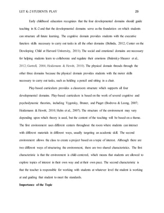 LET K-2 STUDENTS PLAY 29
Early childhood education recognizes that the four developmental domains should guide
teaching in K-2 and that the developmental domains serve as the foundation on which students
can structure all future learning. The cognitive domain provides students with the executive
function skills necessary to carry out tasks in all the other domains (Belinda, 2012; Center on the
Developing Child at Harvard University, 2011). The social and emotional domains are necessary
for helping students learn to collaborate and regulate their emotions (Bulotsky-Shearer et al.,
2012; Gartrell, 2004; Heidemann & Hewitt, 2010). The physical domain threads through the
other three domains because the physical domain provides students with the motor skills
necessary to carry out tasks, such as holding a pencil and sitting in a chair.
Play-based curriculum provides a classroom structure which supports all four
developmental domains. Play-based curriculum is based on the work of several cognitive and
psychodynamic theorists, including Vygotsky, Bruner, and Piaget (Bodrova & Leong, 2007;
Heidemann & Hewitt, 2010; Helm et al., 2007). The structure of the environment may vary
depending upon which theory is used, but the content of the teaching will be based on a theme.
The first environment uses different centers throughout the room where students can interact
with different materials in different ways, usually targeting an academic skill. The second
environment allows the class to create a project based on a topic of interest. Although there are
two different ways of structuring the environment, there are two shared characteristics. The first
characteristic is that the environment is child-centered, which means that students are allowed to
explore topics of interest in their own way and at their own pace. The second characteristic is
that the teacher is responsible for working with students at whatever level the student is working
at and guiding that student to meet the standards.
Importance of the Topic
 
