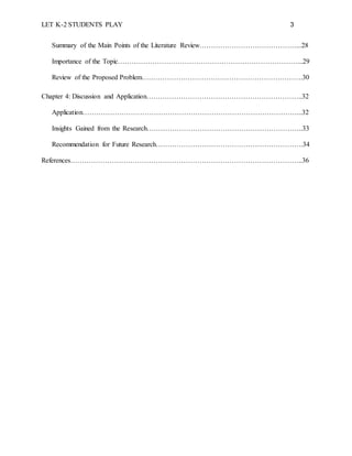LET K-2 STUDENTS PLAY 3
Summary of the Main Points of the Literature Review……………………………………...28
Importance of the Topic……………………………………………………………………...29
Review of the Proposed Problem…………………………………………………………….30
Chapter 4: Discussion and Application…………………………………………………………..32
Application…………………………………………………………………………………...32
Insights Gained from the Research…………………………………………………………..33
Recommendation for Future Research……………………………………………………….34
References………………………………………………………………………………………..36
 