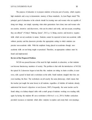 LET K-2 STUDENTS PLAY 30
The purpose of education is to prepare students to become part of society, which requires
high standards and a way to demonstrate mastery of those standards. As Jean Piaget stated “The
principal goal of education in the schools should be creating men and women who are capable of
doing new things, not simply repeating what other generations have done; men and women who
are creative, inventive and discoverers, who can be critical and verify, and not accept, everything
they are offered” (“Critical Thinking Quote”, 2013, p. 1). Being creative and inventive requires
skills which are not academic in nature. Students cannot be expected to learn non-academic skills
without practice and the classroom provides the appropriate setting in which students can
practice non-academic skills. With the emphasis being placed on academics though, non-
academic skills are not being taught or practiced. Therefore, an appropriate solution must be
found and implemented.
Review of the Proposed Problem
NCLB was passed because of the need for high standards in education, so that students
can become functioning members of society. The problem is that with the introduction of NCLB,
the typical K-2 classroom began to look like this: students are sitting in chairs at tables, in neat
rows, with a pencil in hand and a worksheet on the table. Small students dangled their feet, not
even touching the floor. The worksheets are all exactly the same photocopy, which means that
the teacher just taught the same lesson to all students, regardless of whether all students already
understood the lesson’s objectives or not (Larson, 2007). Frequently, the same teacher can be
found sitting at a kidney-shaped table with a small group of students working on a reading skill,
again by having the students fill out a worksheet (Afflerbach et al., 2011). Neither curriculum
provided resources or materials which allow students to explore and create their own meanings
 