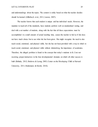 LET K-2 STUDENTS PLAY 31
and understandings about the topics. The content is solely based on what the teacher decides
should be learned (Afflerbach et al., 2011; Larson, 2007).
The teacher knows that each student is unique and has individual needs. However, the
mandate to teach all of the standards, have students perform well on standardized testing, and
deal with a set number of students, along with the fact that all these expectations must be
accomplished in a small amount of actual teaching time, causes the teacher to feel as if she does
not have much choice but to use what she has been given. She might recognize the need to also
teach social, emotional, and physical skills, but she has not been provided with a way in which to
teach social, emotional, and physical skills without diminishing the importance of academics.
Therefore, the alleged problem is found in the concept that today’s students in K-2 are not
receiving proper instruction in the four developmental domains on which all other success is
built (Belinda, 2012; Bodrova & Leong, 2003; Center on the Developing Child at Harvard
University, 2011; Heidemann & Hewitt, 2010).
 