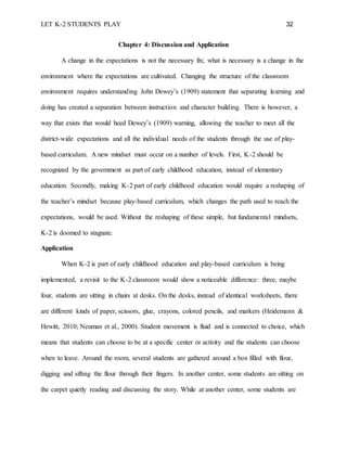 LET K-2 STUDENTS PLAY 32
Chapter 4: Discussion and Application
A change in the expectations is not the necessary fix; what is necessary is a change in the
environment where the expectations are cultivated. Changing the structure of the classroom
environment requires understanding John Dewey’s (1909) statement that separating learning and
doing has created a separation between instruction and character building. There is however, a
way that exists that would heed Dewey’s (1909) warning, allowing the teacher to meet all the
district-wide expectations and all the individual needs of the students through the use of play-
based curriculum. A new mindset must occur on a number of levels. First, K-2 should be
recognized by the government as part of early childhood education, instead of elementary
education. Secondly, making K-2 part of early childhood education would require a reshaping of
the teacher’s mindset because play-based curriculum, which changes the path used to reach the
expectations, would be used. Without the reshaping of these simple, but fundamental mindsets,
K-2 is doomed to stagnate.
Application
When K-2 is part of early childhood education and play-based curriculum is being
implemented, a revisit to the K-2 classroom would show a noticeable difference: three, maybe
four, students are sitting in chairs at desks. On the desks, instead of identical worksheets, there
are different kinds of paper, scissors, glue, crayons, colored pencils, and markers (Heidemann &
Hewitt, 2010; Neuman et al., 2000). Student movement is fluid and is connected to choice, which
means that students can choose to be at a specific center or activity and the students can choose
when to leave. Around the room, several students are gathered around a box filled with flour,
digging and sifting the flour through their fingers. In another center, some students are sitting on
the carpet quietly reading and discussing the story. While at another center, some students are
 
