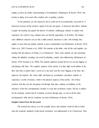 LET K-2 STUDENTS PLAY 33
putting on dress-up clothes and pretending to be firefighters (Heidemann & Hewitt, 2010). The
teacher is sitting at an easel with a student who is painting a picture.
To the untrained eye, the classroom above could not be an academically successful K-2
classroom because all the activities appear to be fun and games. A classroom that allows students
to guide the learning has piqued the interest of students, challenging students to explore and
experience the world in ways students have not had the opportunity to do before. The trained
early childhood educator can see that a child-centered classroom is alive with learning that
applies to more than just getting students to pass a standardized test (Heidemann & Hewitt, 2010;
Helm et al., 2007; Neuman et al., 2000). The students at the tables, with all the craft supplies, are
learning that the purpose of writing is to communicate. These same students are also practicing
writing the alphabet, sounding out words by blending sounds, and collaborating (Heidemann &
Hewitt, 2010; Neuman et al., 2000). The students gathered around the box are not just digging in
and playing with flour. The cognitive purpose of the activity is to find sight words hidden in the
flour and when a student finds a word, he or she must read the word. Digging in the flour also
improves the students’ fine motor skills and hand-eye coordination and allows students to
experience a world of textures, which is the physical purpose of the activity. All of these
activities look like just fun and games but through their play, students are building on the
structures of the four developmental domains in ways that worksheets cannot. The list is endless
for the academic content that K-2 students can learn through play, as well as all the other
developmental skills that K-2 students can learn (Heidemann & Hewitt, 2010).
Insights Gained from the Research
The research has shown, as in the example above, that students would be able to better
meet the academic standards if play-based curriculum was implemented in K-2 classrooms. Play-
 