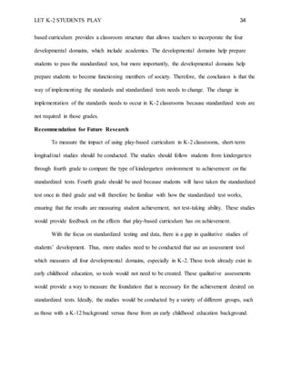 LET K-2 STUDENTS PLAY 34
based curriculum provides a classroom structure that allows teachers to incorporate the four
developmental domains, which include academics. The developmental domains help prepare
students to pass the standardized test, but more importantly, the developmental domains help
prepare students to become functioning members of society. Therefore, the conclusion is that the
way of implementing the standards and standardized tests needs to change. The change in
implementation of the standards needs to occur in K-2 classrooms because standardized tests are
not required in those grades.
Recommendation for Future Research
To measure the impact of using play-based curriculum in K-2 classrooms, short-term
longitudinal studies should be conducted. The studies should follow students from kindergarten
through fourth grade to compare the type of kindergarten environment to achievement on the
standardized tests. Fourth grade should be used because students will have taken the standardized
test once in third grade and will therefore be familiar with how the standardized test works,
ensuring that the results are measuring student achievement, not test-taking ability. These studies
would provide feedback on the effects that play-based curriculum has on achievement.
With the focus on standardized testing and data, there is a gap in qualitative studies of
students’ development. Thus, more studies need to be conducted that use an assessment tool
which measures all four developmental domains, especially in K-2. These tools already exist in
early childhood education, so tools would not need to be created. These qualitative assessments
would provide a way to measure the foundation that is necessary for the achievement desired on
standardized tests. Ideally, the studies would be conducted by a variety of different groups, such
as those with a K-12 background versus those from an early childhood education background.
 