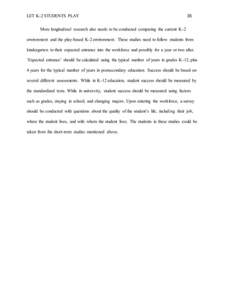 LET K-2 STUDENTS PLAY 35
More longitudinal research also needs to be conducted comparing the current K-2
environment and the play-based K-2 environment. These studies need to follow students from
kindergarten to their expected entrance into the workforce and possibly for a year or two after.
‘Expected entrance’ should be calculated using the typical number of years in grades K-12, plus
4 years for the typical number of years in postsecondary education. Success should be based on
several different assessments. While in K-12 education, student success should be measured by
the standardized tests. While in university, student success should be measured using factors
such as grades, staying in school, and changing majors. Upon entering the workforce, a survey
should be conducted with questions about the quality of the student’s life, including their job,
where the student lives, and with whom the student lives. The students in these studies could be
taken from the short-term studies mentioned above.
 