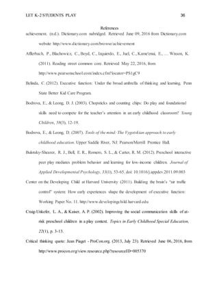 LET K-2 STUDENTS PLAY 36
References
achievement. (n.d.). Dictionary.com nabridged. Retrieved June 09, 2016 from Dictionary.com
website http://www.dictionary.com/browse/achievement
Afflerbach, P., Blachowicz, C., Boyd, C., Izquierdo, E., Juel, C., Kame'enui, E., … Wixson, K.
(2011). Reading street common core. Retrieved May 22, 2016, from
http://www.pearsonschool.com/index.cfm?locator=PS1gC9
Belinda, C. (2012). Executive function: Under the broad umbrella of thinking and learning. Penn
State Better Kid Care Program.
Bodrova, E., & Leong, D. J. (2003). Chopsticks and counting chips: Do play and foundational
skills need to compete for the teacher’s attention in an early childhood classroom? Young
Children, 58(3), 12-19.
Bodrova, E., & Leong, D. (2007). Tools of the mind: The Vygotskian approach to early
childhood education. Upper Saddle River, NJ: Pearson/Merrill Prentice Hall.
Bulotsky-Shearer, R. J., Bell, E. R., Romero, S. L., & Carter, R. M. (2012). Preschool interactive
peer play mediates problem behavior and learning for low-income children. Journal of
Applied Developmental Psychology, 33(1), 53-65. doi: 10.1016/j.appdev.2011.09.003
Center on the Developing Child at Harvard University (2011). Building the brain’s “air traffic
control” system: How early experiences shape the development of executive function:
Working Paper No. 11. http://www.developingchild.harvard.edu
Craig-Unkefer, L. A., & Kaiser, A. P. (2002). Improving the social communication skills of at-
risk preschool children in a play context. Topics in Early Childhood Special Education,
22(1), p. 3-13.
Critical thinking quote: Jean Piaget - ProCon.org. (2013, July 23). Retrieved June 06, 2016, from
http://www.procon.org/view.resource.php?resourceID=005370
 