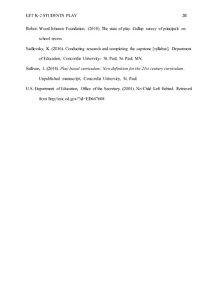 LET K-2 STUDENTS PLAY 38
Robert Wood Johnson Foundation. (2010). The state of play: Gallup survey of principals on
school recess.
Sadlovsky, K. (2016). Conducting research and completing the capstone [syllabus]. Department
of Education, Concordia University- St. Paul, St. Paul, MN.
Sullivan, J. (2014). Play-based curriculum: New definition for the 21st century curriculum.
Unpublished manuscript, Concordia University, St. Paul.
U.S. Department of Education, Office of the Secretary. (2001). No Child Left Behind. Retrieved
from http://eric.ed.gov/?id=ED447608
 
