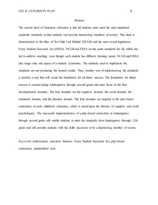 LET K-2 STUDENTS PLAY 4
Abstract
The current ideal of American education is that all students must meet the state-mandated
academic standards so that students can become functioning members of society. This ideal is
demonstrated in the titles of No Child Left Behind (NCLB) and the most recent legislation,
Every Student Succeeds Act (ESSA). NCLB and ESSA set the same standards for all, which has
led to uniform teaching, even though each student has different learning needs. NCLB and ESSA
also target only one aspect of a student: academics. The methods used to implement the
standards are not producing the desired results. Thus, another way of implementing the standards
is needed, a way that will create the foundation for all future success. The foundation for future
success is created during kindergarten through second grade and must focus on the four
developmental domains. The four domains are the cognitive domain, the social domain, the
emotional domain, and the physical domain. The four domains are targeted in the play-based
curriculum of early childhood education, which is based upon the theories of cognitive and social
psychologists. The successful implementation of a play-based curriculum in kindergarten
through second grade will enable students to meet the standards from kindergarten through 12th
grade and will provide students with the skills necessary to be a functioning member of society.
Keywords: achievement, executive function, Every Student Succeeds Act, play-based
curriculum, standardized tests
 