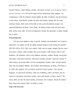 LET K-2 STUDENTS PLAY 7
executive function, critical thinking, attention, and memory (Center on the Developing Child at
Harvard University, 2011). The social domain involves interpersonal skills, language, and
communication, while the emotional domain includes the skills of regulation and self-awareness
or self-concept. Some theories combine the social and emotional domains into the social-
emotional domain, which retains all the skills as if the social and emotional domains were
separated (Heidemann & Hewitt, 2010). Finally, the physical domain deals with gross motor
skills and fine motor skills. In all four developmental domains the opportunity to explore through
play is evident.
ResearchQuestion
Past and current legislation relies on specific standards and standardized tests to improve
achievement, yet students are still not making adequate progress toward meeting the standards
(ED, 2001; ESSA, 2015). Thus, a new solution, which does not require changing the laws, needs
to be found, a solution which recognizes that success requires a solid structure built on a firm
foundation. The foundation starts in early childhood education, continues through second grade
and requires a play-based curriculum. Play-based curriculum provides a classroom structure in
which students can develop skills in the four developmental domains, which will help students
better meet the standards (Belinda, 2012; Gartrell, 2004; Heidemann & Hewitt, 2010; Helm et
al., 2007). This argument will be structured around the research question: “How does the
integration of a play-based curriculum, which uses scaffolding, centers, and themes, into the
current K-2 educational environment provide a more solid structure for future success?” The
answer affects not only the current learning environment of K-2 students, but also the students’
future success and eventual impact on American society.
Scope of the Research
 